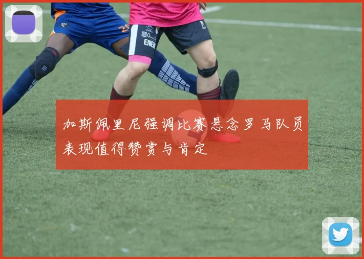 加斯佩里尼强调比赛悬念罗马队员表现值得赞赏与肯定