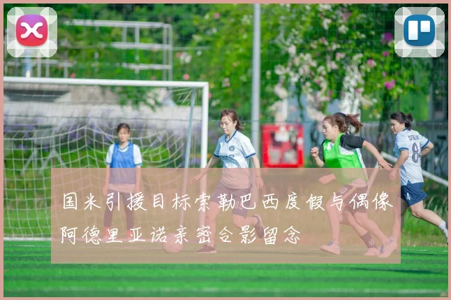 国米引援目标索勒巴西度假与偶像阿德里亚诺亲密合影留念