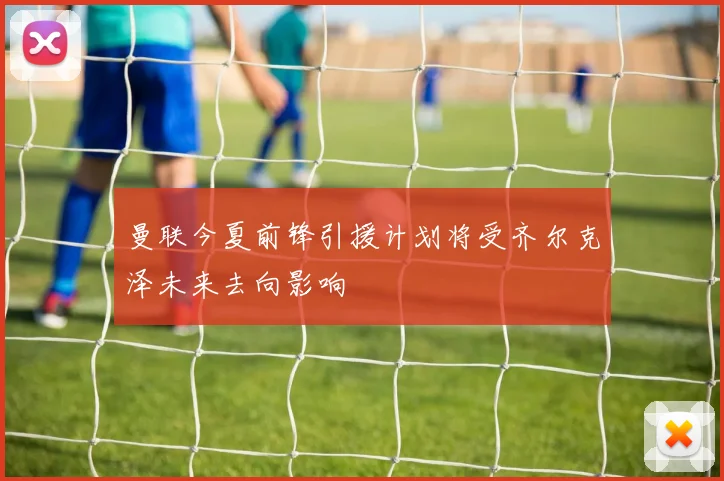 曼联今夏前锋引援计划将受齐尔克泽未来去向影响