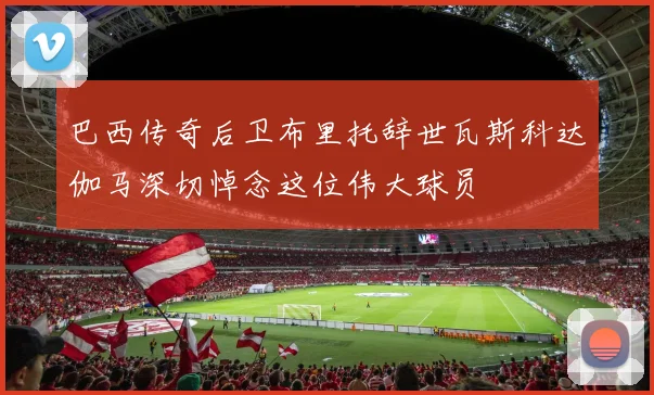 巴西传奇后卫布里托辞世瓦斯科达伽马深切悼念这位伟大球员