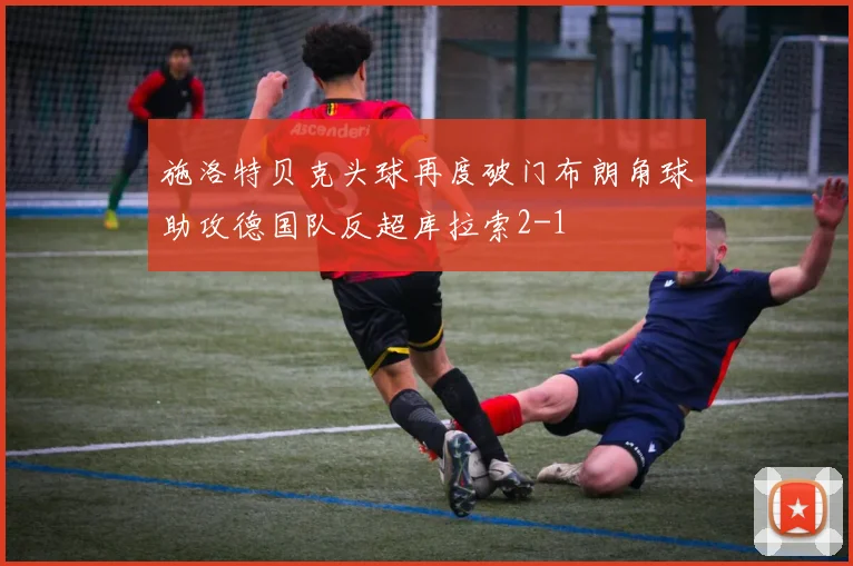施洛特贝克头球再度破门布朗角球助攻德国队反超库拉索2-1