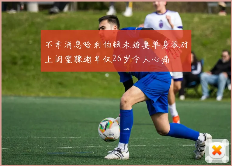不幸消息哈利伯顿未婚妻单身派对上闺蜜骤逝年仅26岁令人心痛