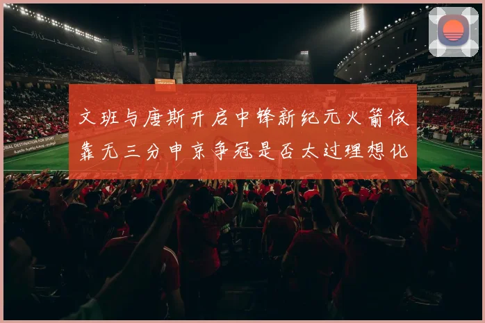 文班与唐斯开启中锋新纪元火箭依靠无三分申京争冠是否太过理想化