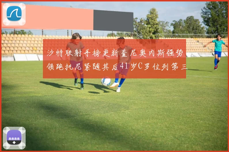 沙特联射手榜更新奎尼奥内斯强势领跑托尼紧随其后41岁C罗位列第三