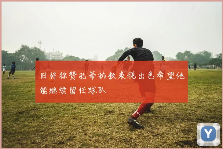 旧将称赞孔蒂执教表现出色希望他能继续留任球队