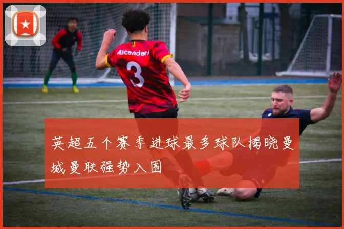 英超五个赛季进球最多球队揭晓曼城曼联强势入围