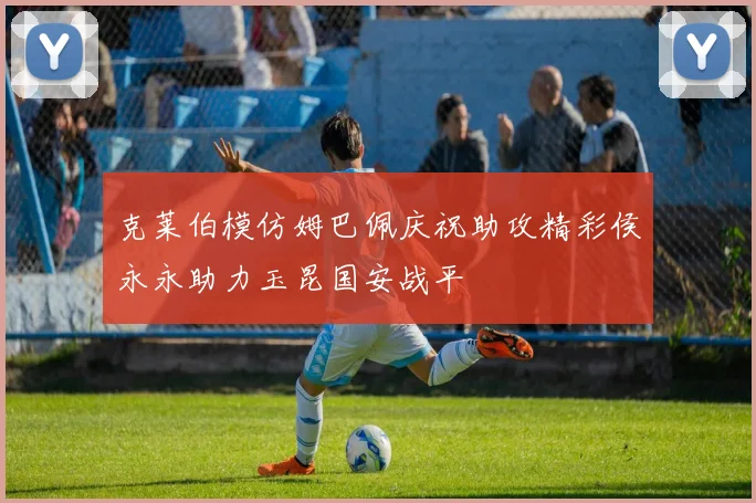 克莱伯模仿姆巴佩庆祝助攻精彩侯永永助力玉昆国安战平