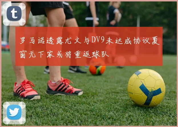 罗马诺透露尤文与DV9未达成协议夏窗无下家或将重返球队