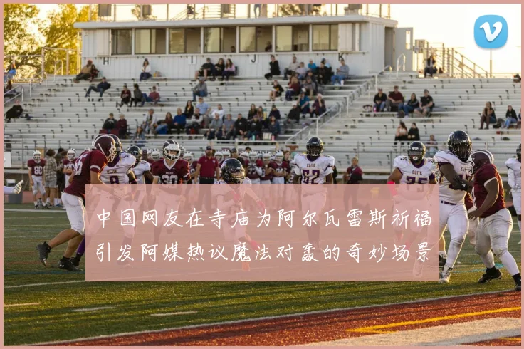 中国网友在寺庙为阿尔瓦雷斯祈福引发阿媒热议魔法对轰的奇妙场景
